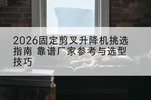 荷塘固定剪叉升降机厂家推荐-2026固定剪叉升降机挑选指南 靠谱厂家参考与选型技巧