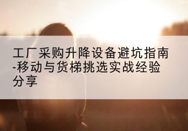 荷塘移动式升降机怎么选-工厂采购升降设备避坑指南-移动与货梯挑选实战经验分享
