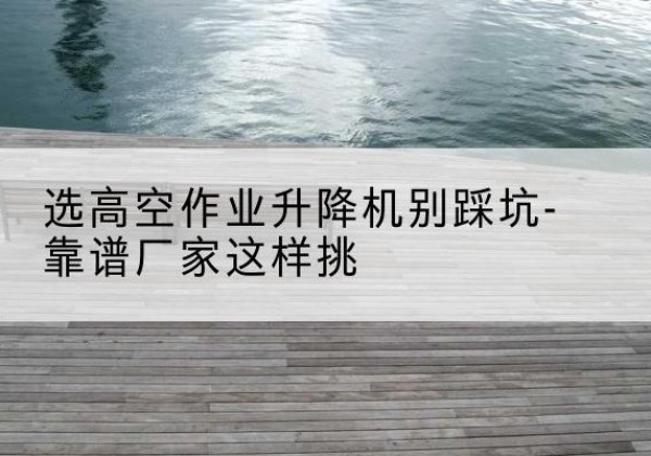 荷塘剪叉式升降机厂家-选高空作业升降机别踩坑-靠谱厂家这样挑